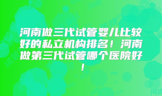 河南做三代试管婴儿比较好的私立机构排名！河南做第三代试管哪个医院好！