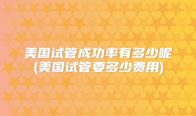 美国试管成功率有多少呢(美国试管要多少费用)