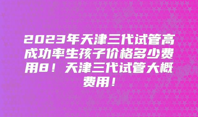 2023年天津三代试管高成功率生孩子价格多少费用8！天津三代试管大概费用！
