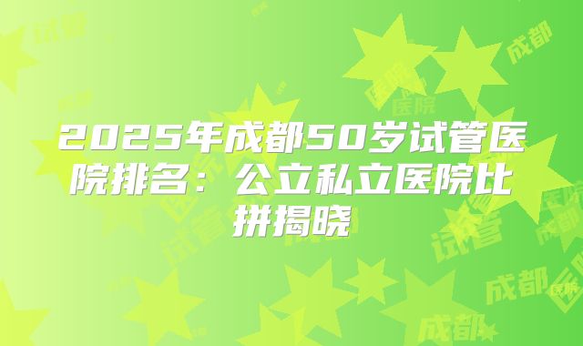 2025年成都50岁试管医院排名:公立私立医院比拼揭晓