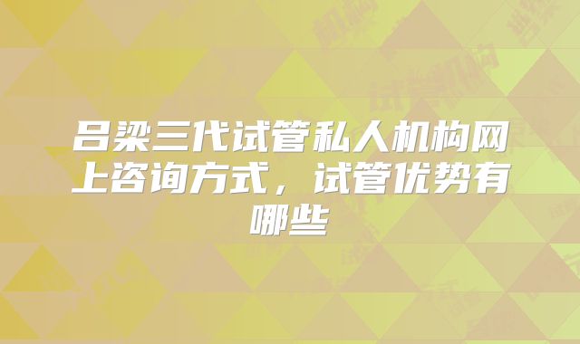 吕梁三代试管私人机构网上咨询方式，试管优势有哪些