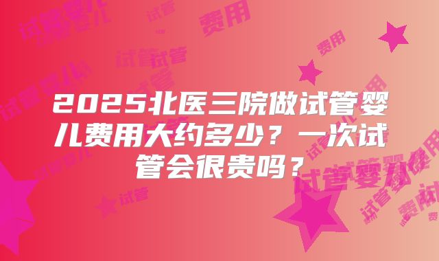 2025北医三院做试管婴儿费用大约多少？一次试管会很贵吗？
