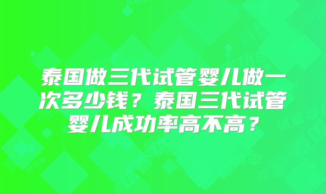 泰国做三代试管婴儿做一次多少钱？泰国三代试管婴儿成功率高不高？