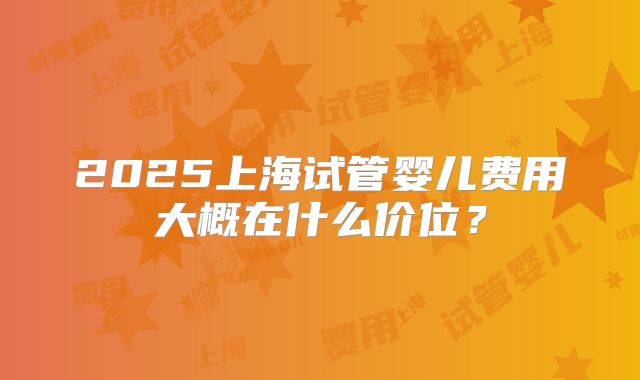 2025上海试管婴儿费用大概在什么价位?