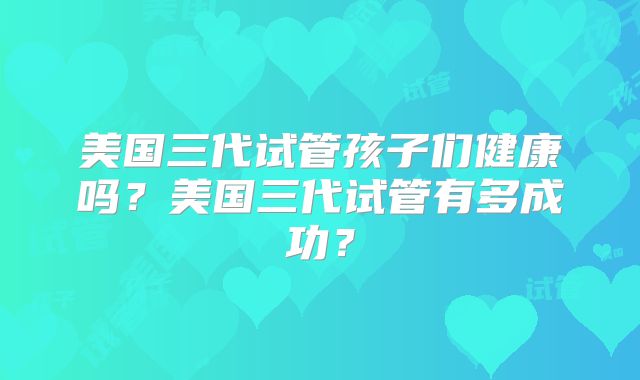 美国三代试管孩子们健康吗？美国三代试管有多成功？
