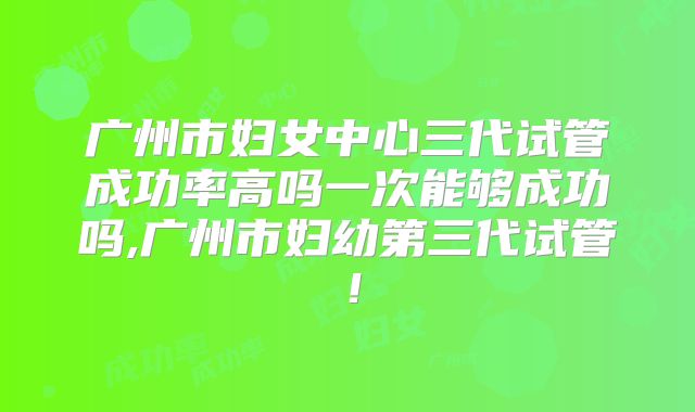 广州市妇女中心三代试管成功率高吗一次能够成功吗,广州市妇幼第三代试管！