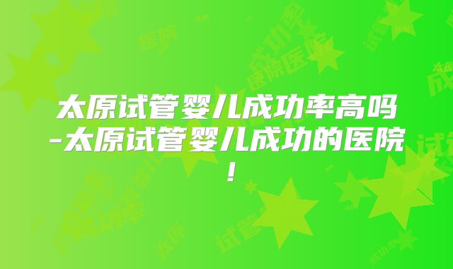 太原试管婴儿成功率高吗-太原试管婴儿成功的医院！