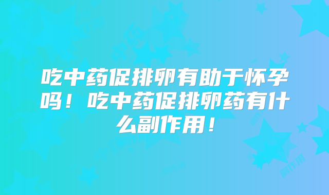 吃中药促排卵有助于怀孕吗！吃中药促排卵药有什么副作用！