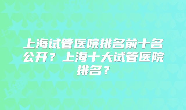上海试管医院排名前十名公开？上海十大试管医院排名？