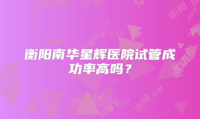 衡阳南华星辉医院试管成功率高吗?