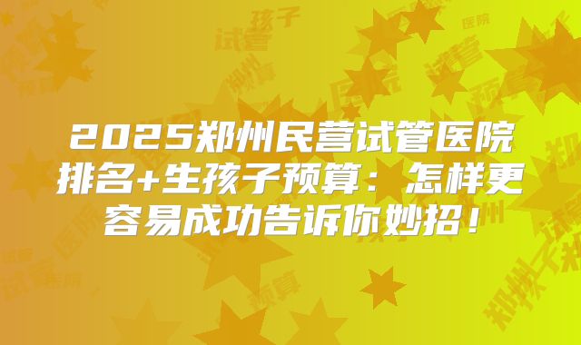 2025郑州民营试管医院排名+生孩子预算：怎样更容易成功告诉你妙招！