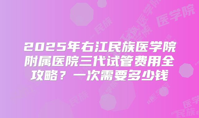 2025年右江民族医学院附属医院三代试管费用全攻略？一次需要多少钱