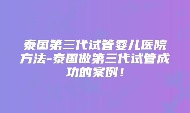 泰国第三代试管婴儿医院方法-泰国做第三代试管成功的案例！