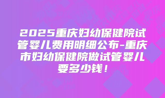 2025重庆妇幼保健院试管婴儿费用明细公布-重庆市妇幼保健院做试管婴儿要多少钱！