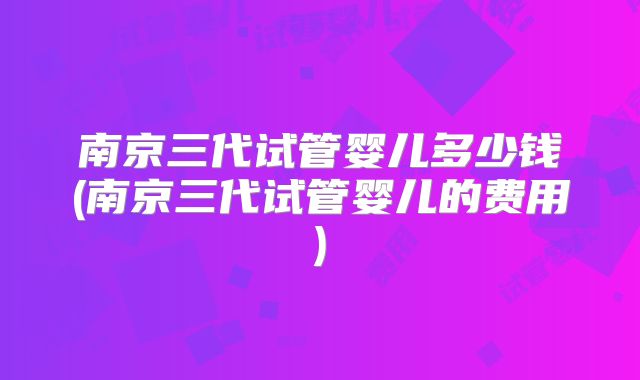南京三代试管婴儿多少钱(南京三代试管婴儿的费用)