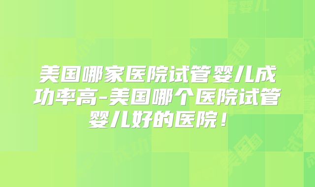 美国哪家医院试管婴儿成功率高-美国哪个医院试管婴儿好的医院！