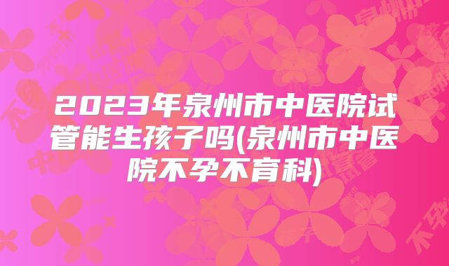 2023年泉州市中医院试管能生孩子吗(泉州市中医院不孕不育科)