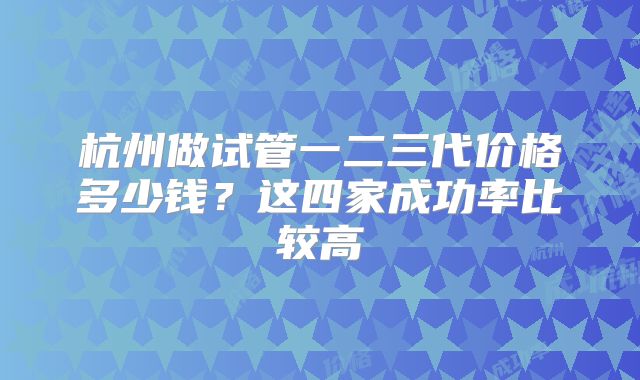杭州做试管一二三代价格多少钱？这四家成功率比较高