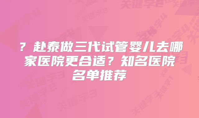 ？赴泰做三代试管婴儿去哪家医院更合适？知名医院名单推荐