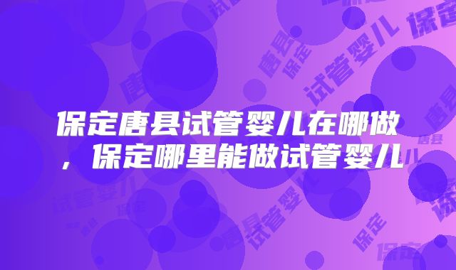 保定唐县试管婴儿在哪做，保定哪里能做试管婴儿