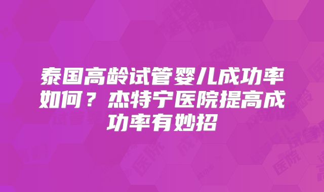 泰国高龄试管婴儿成功率如何？杰特宁医院提高成功率有妙招