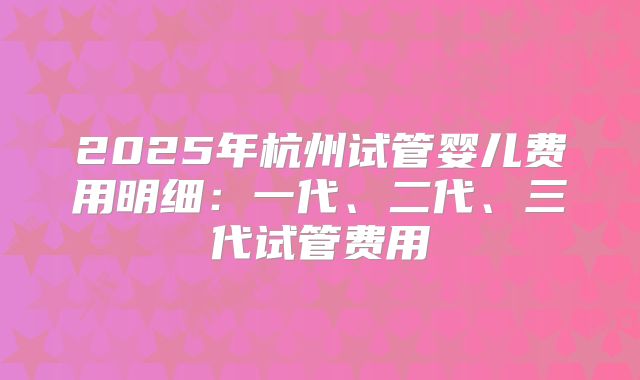 2025年杭州试管婴儿费用明细：一代、二代、三代试管费用