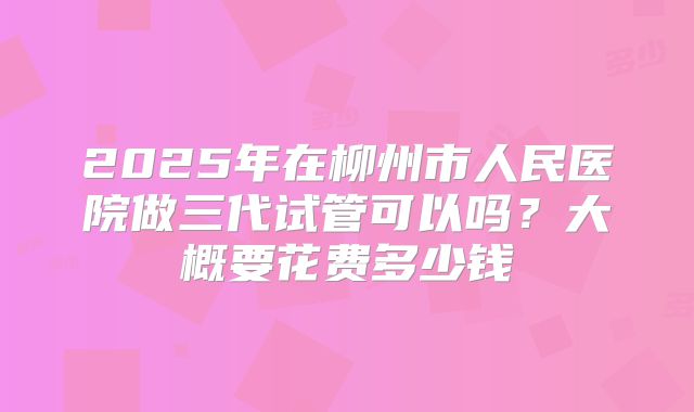 2025年在柳州市人民医院做三代试管可以吗?大概要花费多少钱