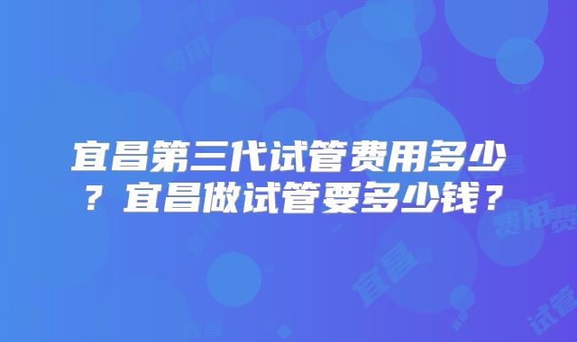 宜昌第三代试管费用多少?宜昌做试管要多少钱?