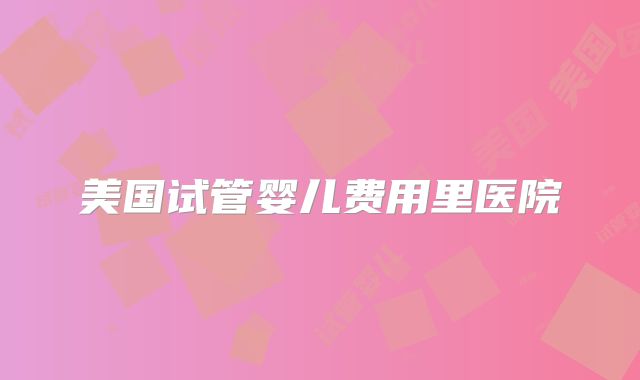 美国试管婴儿费用里医院