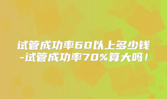 试管成功率60以上多少钱-试管成功率70%算大吗！