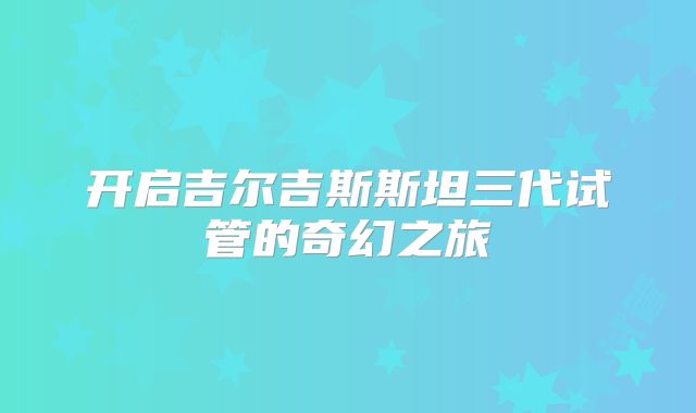 开启吉尔吉斯斯坦三代试管的奇幻之旅