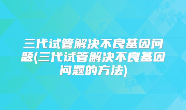 三代试管解决不良基因问题(三代试管解决不良基因问题的方法)