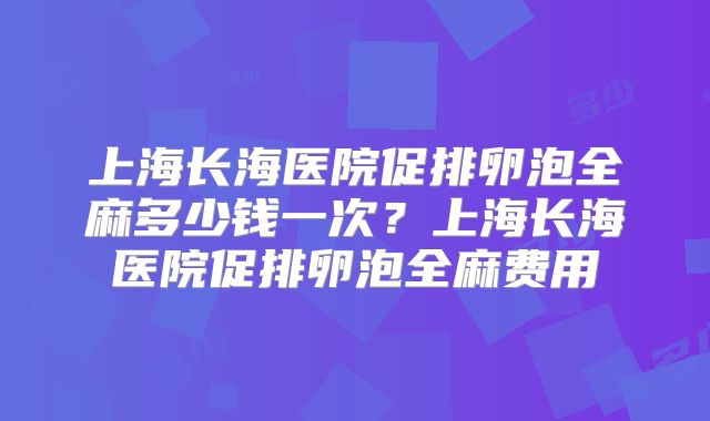 上海长海医院促排卵泡全麻多少钱一次？上海长海医院促排卵泡全麻费用