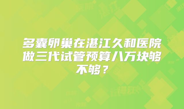 多囊卵巢在湛江久和医院做三代试管预算八万块够不够？