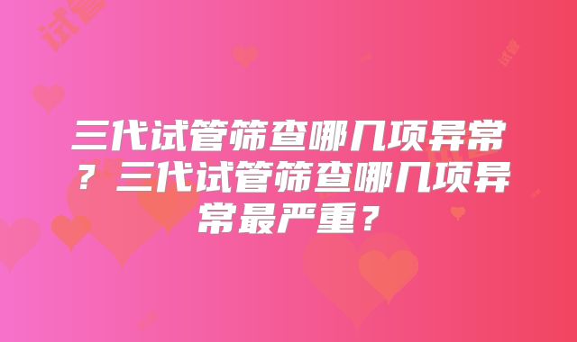 三代试管筛查哪几项异常？三代试管筛查哪几项异常最严重？