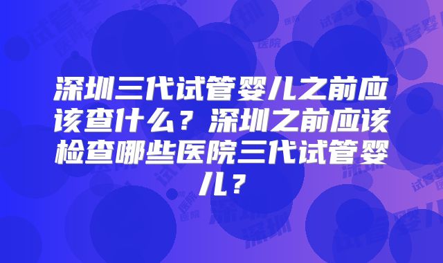 深圳三代试管婴儿之前应该查什么？深圳之前应该检查哪些医院三代试管婴儿？