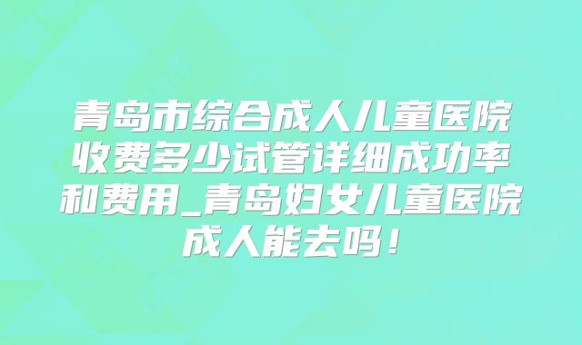 青岛市综合成人儿童医院收费多少试管详细成功率和费用_青岛妇女儿童医院成人能去吗!