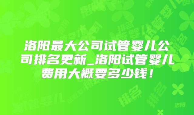 洛阳最大公司试管婴儿公司排名更新_洛阳试管婴儿费用大概要多少钱!