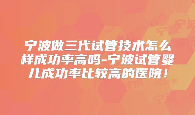 宁波做三代试管技术怎么样成功率高吗-宁波试管婴儿成功率比较高的医院！