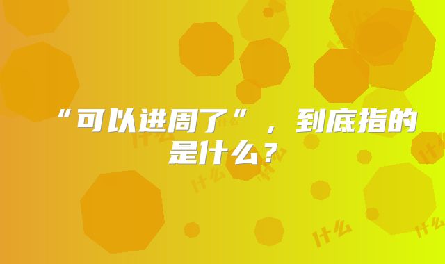 “可以进周了”，到底指的是什么？