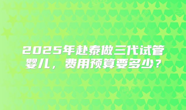 2025年赴泰做三代试管婴儿，费用预算要多少？
