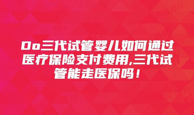 Do三代试管婴儿如何通过医疗保险支付费用,三代试管能走医保吗!