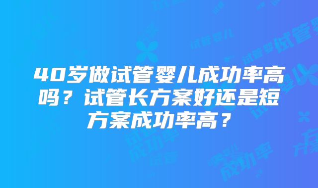 40岁做试管婴儿成功率高吗？试管长方案好还是短方案成功率高？