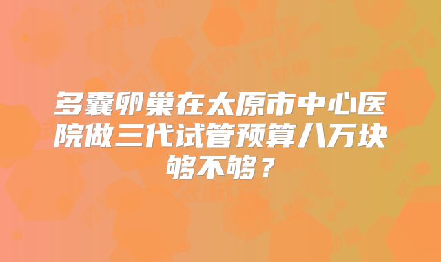多囊卵巢在太原市中心医院做三代试管预算八万块够不够？