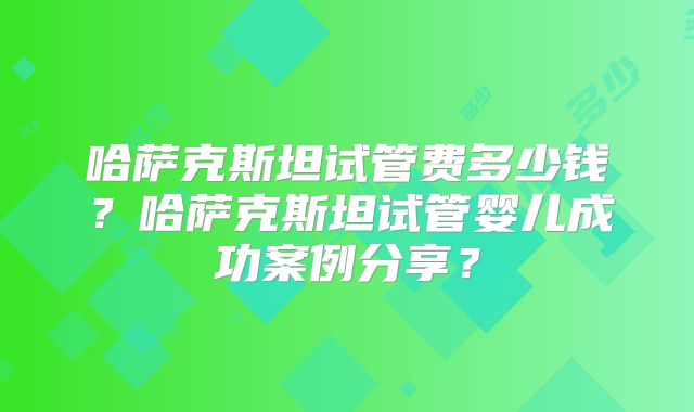 哈萨克斯坦试管费多少钱？哈萨克斯坦试管婴儿成功案例分享？