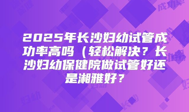 2025年长沙妇幼试管成功率高吗（轻松解决？长沙妇幼保健院做试管好还是湘雅好？