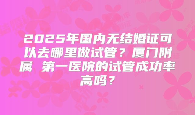 2025年国内无结婚证可以去哪里做试管？厦门附属 第一医院的试管成功率高吗？