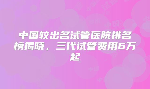 中国较出名试管医院排名榜揭晓，三代试管费用6万起