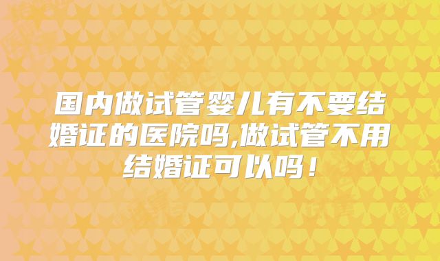 国内做试管婴儿有不要结婚证的医院吗,做试管不用结婚证可以吗！