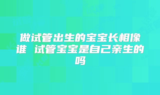 做试管出生的宝宝长相像谁 试管宝宝是自己亲生的吗